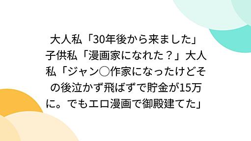 大人私「30年後から来ました」子供私「漫画家になれた？」大人私「ジャン◯作家になったけどその後泣かず飛ばずで貯金が15万に。でもエロ漫画で御殿建てた」