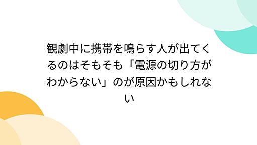 観劇中に携帯を鳴らす人が出てくるのはそもそも「電源の切り方がわからない」のが原因かもしれない