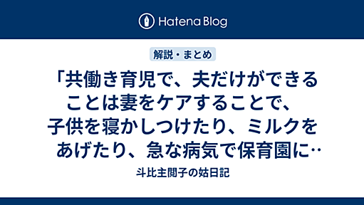 「共働き育児で、夫だけができることは妻をケアすることで、子供を寝かしつけたり、ミルクをあげたり、急な病気で保育園に迎えに行ったり、離乳食を作ったり、食べさせたり、抱っこしたりは妻しかできないのか」 - 斗比主閲子の姑日記