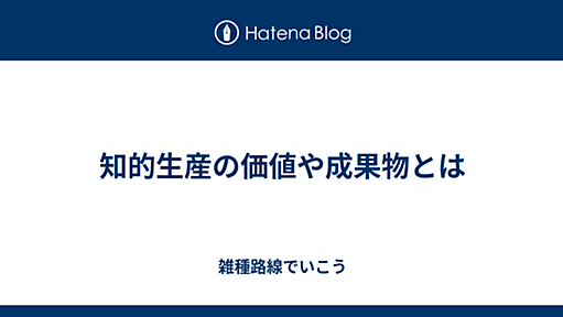 知的生産の価値や成果物とは - 雑種路線でいこう