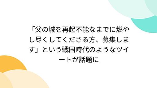 「父の城を再起不能なまでに燃やし尽くしてくださる方、募集します」という戦国時代のようなツイートが話題に