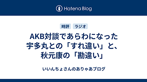 AKB対談であらわになった宇多丸との「すれ違い」と、秋元康の「勘違い」 - いいんちょさんのありゃあブログ