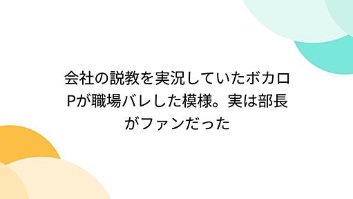 会社の説教を実況していたボカロPが職場バレした模様。実は部長がファンだった