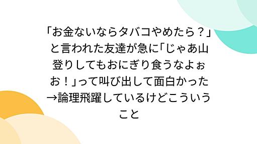 ｢お金ないならタバコやめたら？｣と言われた友達が急に｢じゃあ山登りしてもおにぎり食うなよぉお！｣って叫び出して面白かった→論理飛躍しているけどこういうこと