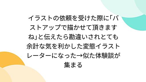 イラストの依頼を受けた際に｢バストアップで描かせて頂きますね｣と伝えたら勘違いされとても余計な気を利かした変態イラストレーターになった→似た体験談が集まる