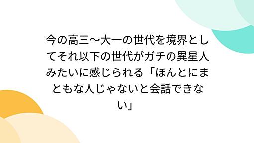 今の高三〜大一の世代を境界としてそれ以下の世代がガチの異星人みたいに感じられる「ほんとにまともな人じゃないと会話できない」
