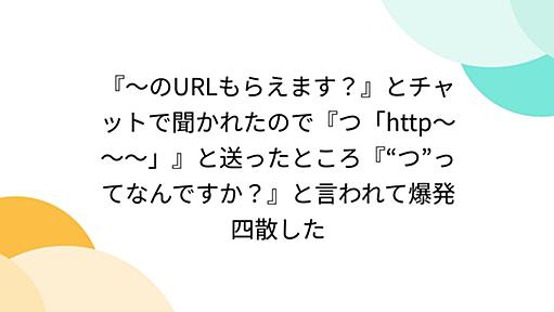 『～のURLもらえます？』とチャットで聞かれたので『つ「http～～～」』と送ったところ『“つ”ってなんですか？』と言われて爆発四散した