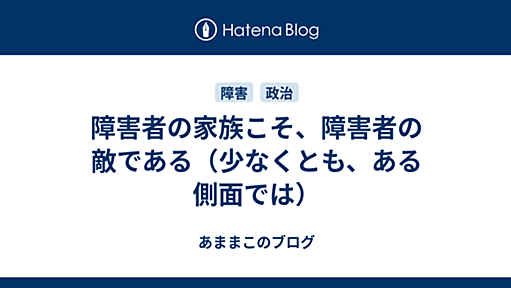 障害者の家族こそ、障害者の敵である（少なくとも、ある側面では） - あままこのブログ