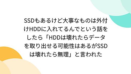 SSDもあるけど大事なものは外付けHDDに入れてるんでという話をしたら「HDDは壊れたらデータを取り出せる可能性はあるがSSDは壊れたら無理」と言われた