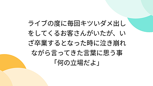 ライブの度に毎回キツいダメ出しをしてくるお客さんがいたが、いざ卒業するとなった時に泣き崩れながら言ってきた言葉に思う事「何の立場だよ」