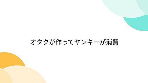 オタクが作ってヤンキーが消費