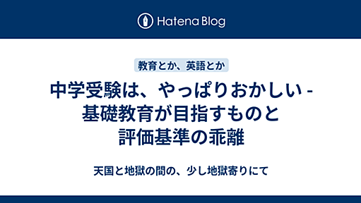 中学受験は、やっぱりおかしい - 基礎教育が目指すものと評価基準の乖離 - 天国と地獄の間の、少し地獄寄りにて