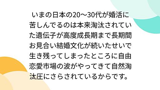 いまの日本の20〜30代が婚活に苦しんでるのは本来淘汰されていた遺伝子が高度成長期まで長期間お見合い結婚文化が続いたせいで生き残ってしまったところに自由恋愛市場の波がやってきて自然淘汰圧にさらされているからです。