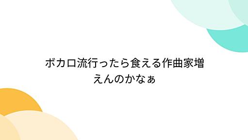 ボカロ流行ったら食える作曲家増えんのかなぁ