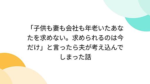 「子供も妻も会社も年老いたあなたを求めない。求められるのは今だけ」と言ったら夫が考え込んでしまった話