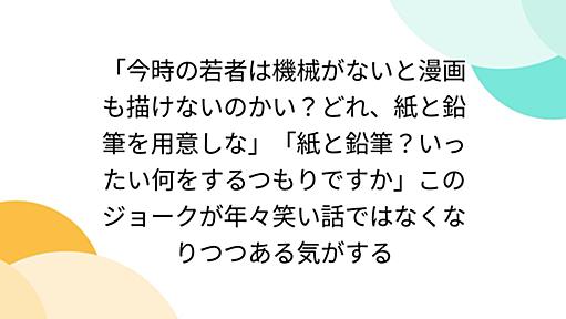 「今時の若者は機械がないと漫画も描けないのかい？どれ、紙と鉛筆を用意しな」「紙と鉛筆？いったい何をするつもりですか」このジョークが年々笑い話ではなくなりつつある気がする