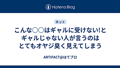 こんな○○はギャルに受けない!とギャルじゃない人が言うのはとてもオヤジ臭く見えてしまう - ARTIFACT@はてブロ