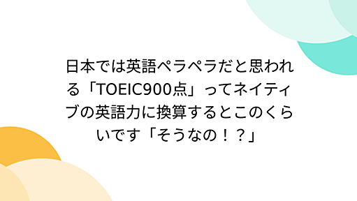 日本では英語ペラペラだと思われる「TOEIC900点」ってネイティブの英語力に換算するとこのくらいです「そうなの！？」