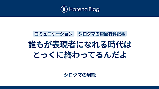 誰もが表現者になれる時代はとっくに終わってるんだよ - シロクマの屑籠