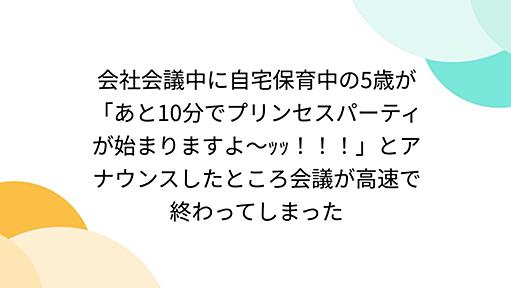 会社会議中に自宅保育中の5歳が「あと10分でプリンセスパーティが始まりますよ〜ｯｯ！！！」とアナウンスしたところ会議が高速で終わってしまった