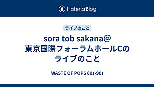 sora tob sakana＠東京国際フォーラムホールCのライブのこと - WASTE OF POPS 80s-90s