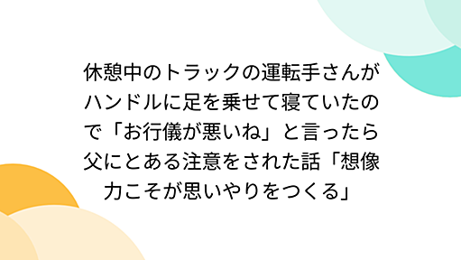 休憩中のトラックの運転手さんがハンドルに足を乗せて寝ていたので「お行儀が悪いね」と言ったら父にとある注意をされた話「想像力こそが思いやりをつくる」