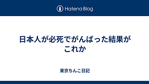 日本人が必死でがんばった結果がこれか - 東京ちんこ日記