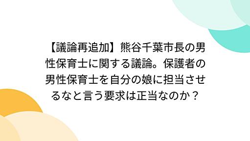 【議論再追加】熊谷千葉市長の男性保育士に関する議論。保護者の男性保育士を自分の娘に担当させるなと言う要求は正当なのか？ - Togetterまとめ