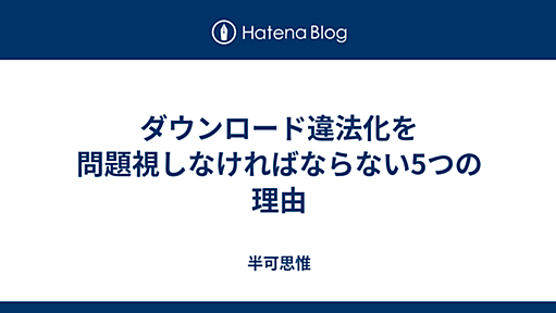 ダウンロード違法化を問題視しなければならない5つの理由 - 半可思惟