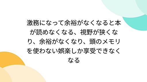 激務になって余裕がなくなると本が読めなくなる、視野が狭くなり、余裕がなくなり、頭のメモリを使わない娯楽しか享受できなくなる