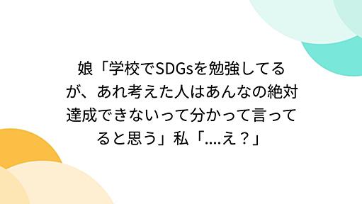 娘「学校でSDGsを勉強してるが、あれ考えた人はあんなの絶対達成できないって分かって言ってると思う」私「....え？」