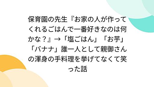 保育園の先生『お家の人が作ってくれるごはんで一番好きなのは何かな？』→「塩ごはん」「お芋」「バナナ」誰一人として親御さんの渾身の手料理を挙げてなくて笑った話