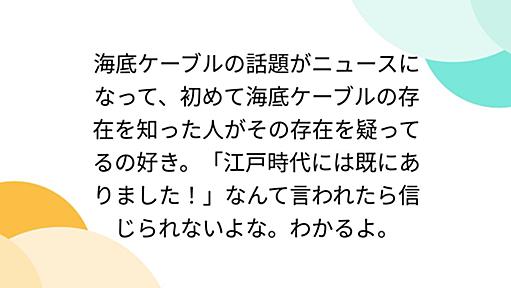 海底ケーブルの話題がニュースになって、初めて海底ケーブルの存在を知った人がその存在を疑ってるの好き。「江戸時代には既にありました！」なんて言われたら信じられないよな。わかるよ。