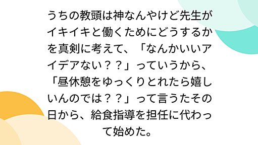 うちの教頭は神なんやけど先生がイキイキと働くためにどうするかを真剣に考えて、「なんかいいアイデアない？？」っていうから、「昼休憩をゆっくりとれたら嬉しいんのでは？？」って言うたその日から、給食指導を担任に代わって始めた。