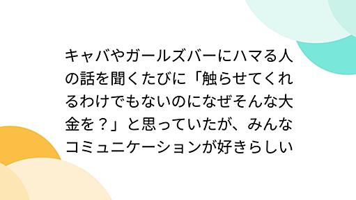 キャバやガールズバーにハマる人の話を聞くたびに「触らせてくれるわけでもないのになぜそんな大金を？」と思っていたが、みんなコミュニケーションが好きらしい