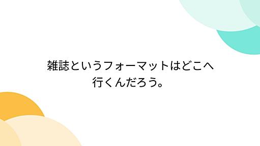 雑誌というフォーマットはどこへ行くんだろう。