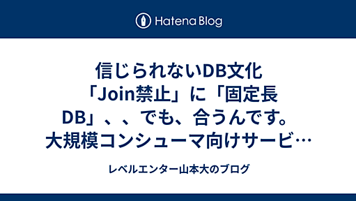 信じられないDB文化「Join禁止」に「固定長DB」、、でも、合うんです。大規模コンシューマ向けサービスのRDB設計 - レベルエンター山本大のブログ