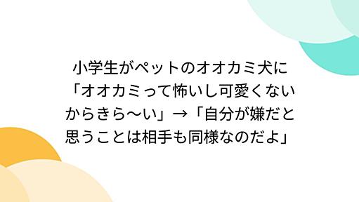 小学生がペットのオオカミ犬に「オオカミって怖いし可愛くないからきら～い」→「自分が嫌だと思うことは相手も同様なのだよ」