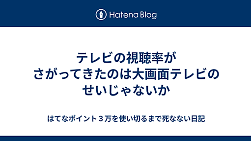 テレビの視聴率がさがってきたのは大画面テレビのせいじゃないか - はてなポイント３万を使い切るまで死なない日記