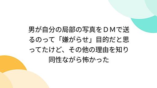 男が自分の局部の写真をＤＭで送るのって「嫌がらせ」目的だと思ってたけど、その他の理由を知り同性ながら怖かった