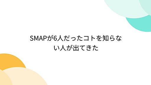 SMAPが6人だったコトを知らない人が出てきた