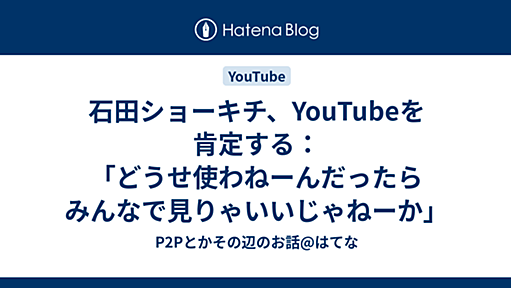 石田ショーキチ、YouTubeを肯定する：「どうせ使わねーんだったらみんなで見りゃいいじゃねーか」 - P2Pとかその辺のお話@はてな