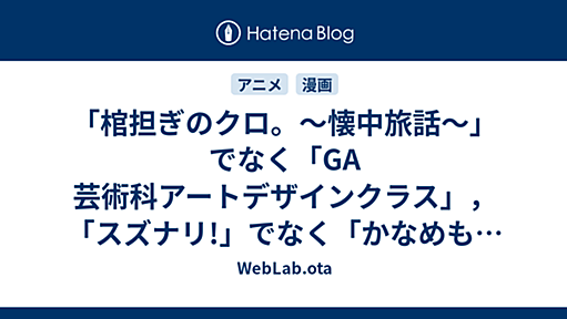 「棺担ぎのクロ。〜懐中旅話〜」でなく「GA 芸術科アートデザインクラス」，「スズナリ!」でなく「かなめも」である理由 - WebLab.ota