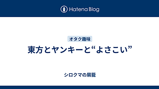 東方とヤンキーと“よさこい” - シロクマの屑籠