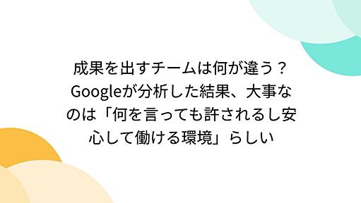 成果を出すチームは何が違う？Googleが分析した結果、大事なのは「何を言っても許されるし安心して働ける環境」らしい