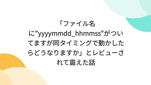 「ファイル名に”yyyymmdd_hhmmss”がついてますが同タイミングで動かしたらどうなりますか」とレビューされて震えた話