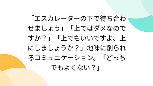 「エスカレーターの下で待ち合わせましょう」「上ではダメなのですか？」「上でもいいですよ、上にしましょうか？」地味に削られるコミュニケーション。「どっちでもよくない？」