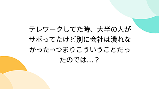 テレワークしてた時、大半の人がサボってたけど別に会社は潰れなかった→つまりこういうことだったのでは…？