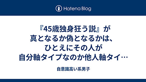 『45歳独身狂う説』が真となるか偽となるかは、ひとえにその人が自分軸タイプなのか他人軸タイプなのかにかかっている - 自意識高い系男子