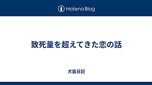 致死量を超えてきた恋の話 - 犬笛日記